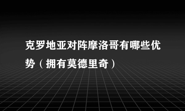 克罗地亚对阵摩洛哥有哪些优势(拥有莫德里奇)