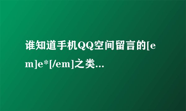 谁知道手机QQ空间留言的[em]e*[/em]之类的代码?我要最全的、包括那个星星代码，有谁帮帮忙？