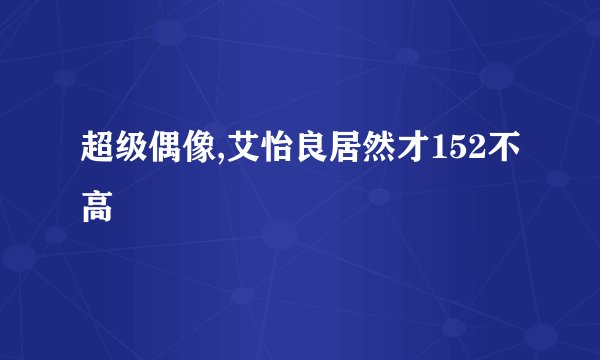 超级偶像,艾怡良居然才152不高