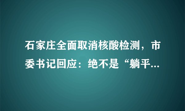 石家庄全面取消核酸检测，市委书记回应：绝不是“躺平”、放任不管，也决不是“全面放开”