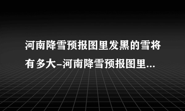 河南降雪预报图里发黑的雪将有多大-河南降雪预报图里发黑的雪是大暴雪吗