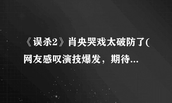 《误杀2》肖央哭戏太破防了(网友感叹演技爆发，期待获奖。)
