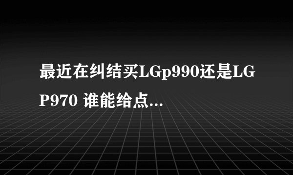最近在纠结买LGp990还是LGP970 谁能给点建议！ 优缺点都说出来要有用过的！