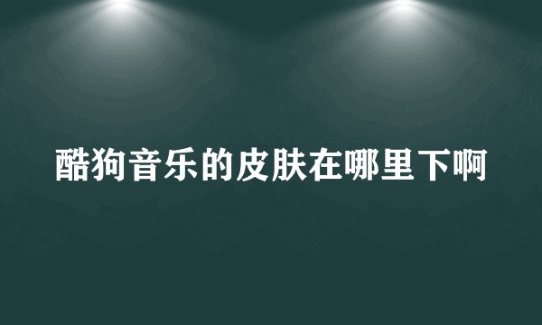 酷狗音乐的皮肤在哪里下啊
