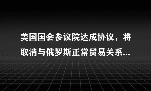 美国国会参议院达成协议，将取消与俄罗斯正常贸易关系，对两国经济会造成哪些影响？