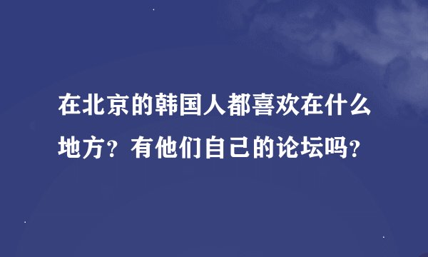 在北京的韩国人都喜欢在什么地方？有他们自己的论坛吗？