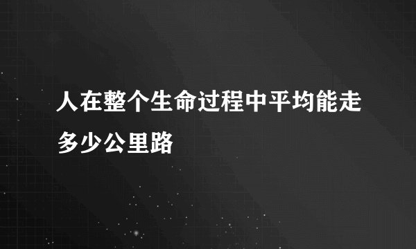 人在整个生命过程中平均能走多少公里路
