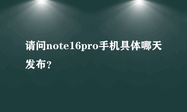 请问note16pro手机具体哪天发布？