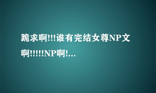 跪求啊!!!谁有完结女尊NP文啊!!!!!NP啊!!女尊啊!!完