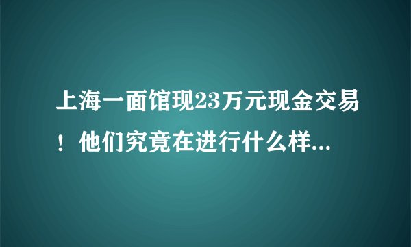 上海一面馆现23万元现金交易!他们究竟在进行什么样的交易?