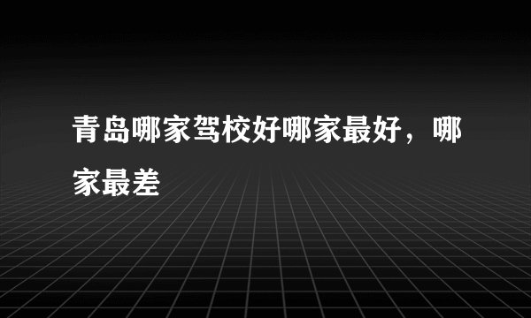 青岛哪家驾校好哪家最好，哪家最差