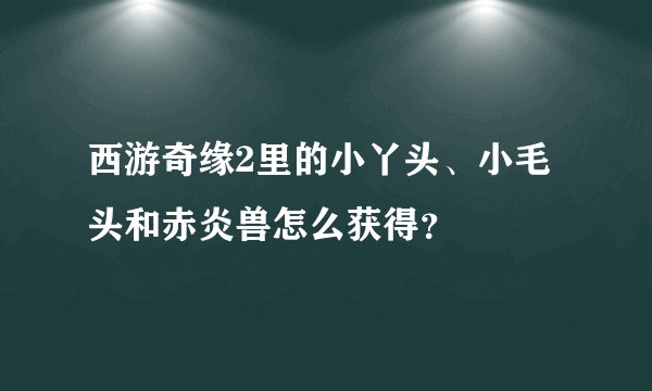 西游奇缘2里的小丫头、小毛头和赤炎兽怎么获得？