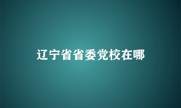 辽宁省省委党校在哪