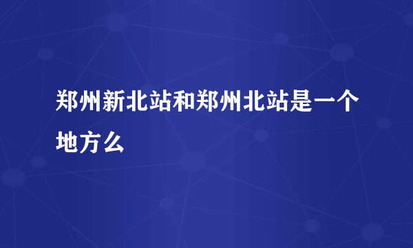 郑州新北站和郑州北站是一个地方么