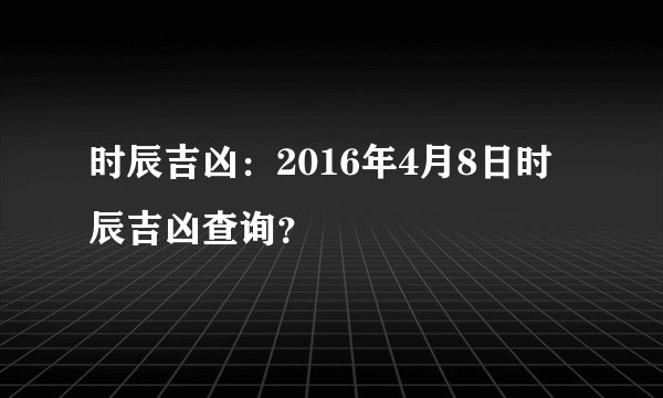 时辰吉凶：2016年4月8日时辰吉凶查询？
