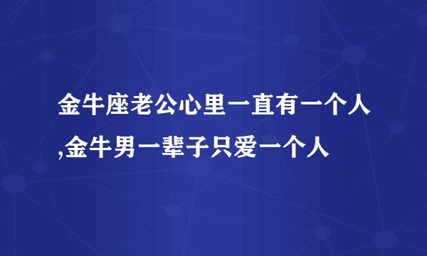 金牛座老公心里一直有一个人,金牛男一辈子只爱一个人