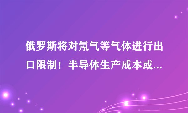 俄罗斯将对氖气等气体进行出口限制！半导体生产成本或将提高？