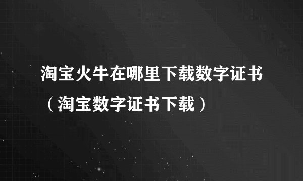 淘宝火牛在哪里下载数字证书（淘宝数字证书下载）