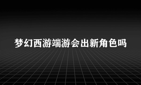 梦幻西游端游会出新角色吗