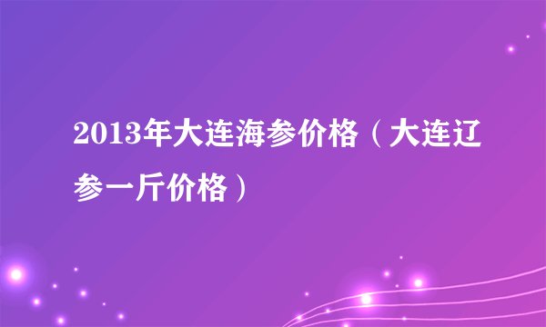 2013年大连海参价格（大连辽参一斤价格）