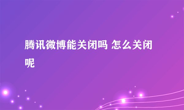 腾讯微博能关闭吗 怎么关闭呢