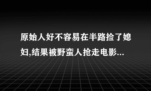 原始人好不容易在半路捡了媳妇,结果被野蛮人抢走电影名叫什么
