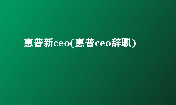 惠普新ceo(惠普ceo辞职)