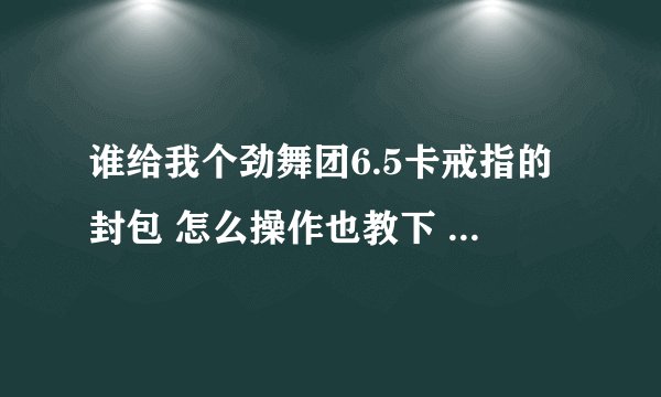谁给我个劲舞团6.5卡戒指的封包 怎么操作也教下 谢谢 QQ+532656381