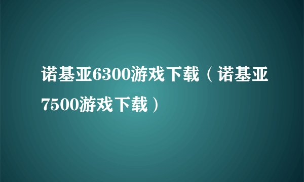 诺基亚6300游戏下载（诺基亚7500游戏下载）