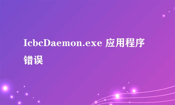 IcbcDaemon.exe 应用程序错误