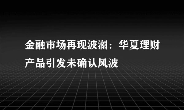 金融市场再现波澜:华夏理财产品引发未确认风波