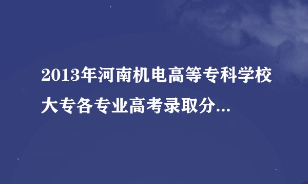 2013年河南机电高等专科学校大专各专业高考录取分数线是多少