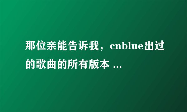 那位亲能告诉我，cnblue出过的歌曲的所有版本 例如，一首歌有日文、韩文或者是英文