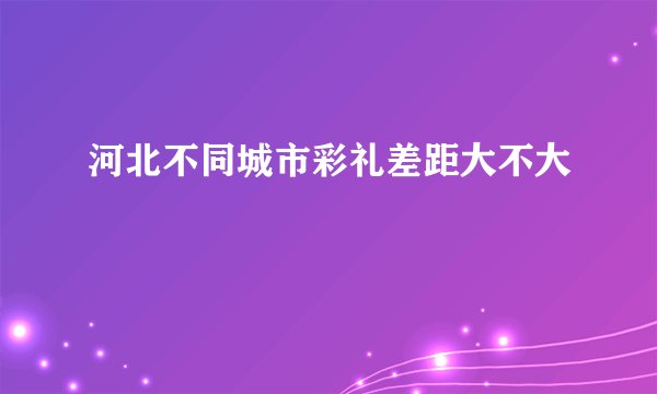 河北不同城市彩礼差距大不大