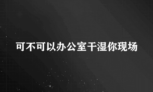 可不可以办公室干湿你现场