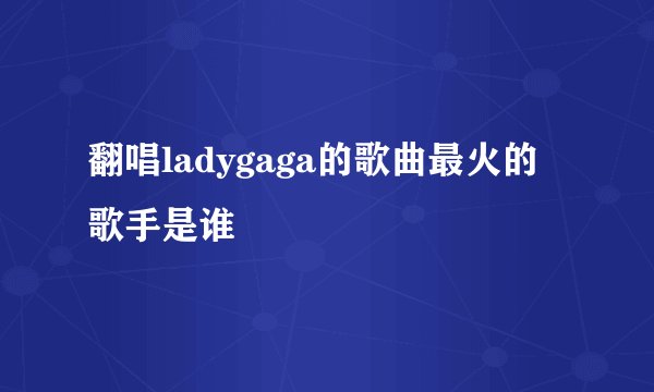 翻唱ladygaga的歌曲最火的歌手是谁