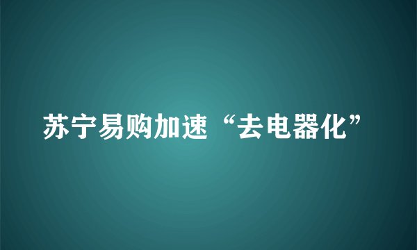苏宁易购加速“去电器化”