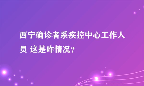 西宁确诊者系疾控中心工作人员 这是咋情况？