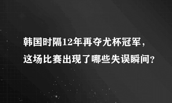 韩国时隔12年再夺尤杯冠军，这场比赛出现了哪些失误瞬间？