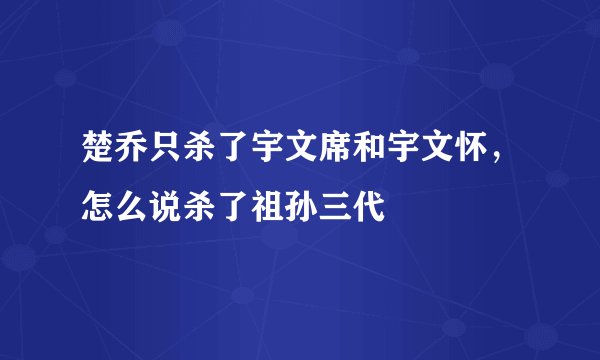 楚乔只杀了宇文席和宇文怀，怎么说杀了祖孙三代