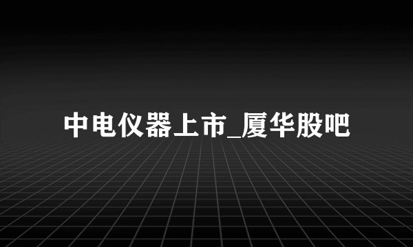 中电仪器上市_厦华股吧