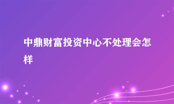 中鼎财富投资中心不处理会怎样