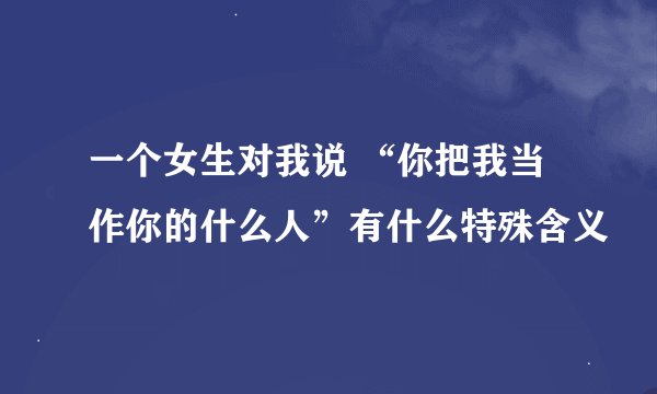 一个女生对我说 “你把我当作你的什么人”有什么特殊含义