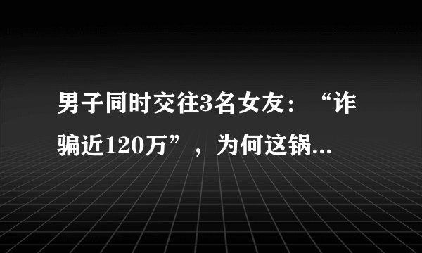 男子同时交往3名女友：“诈骗近120万”，为何这锅不该恋爱脑背？