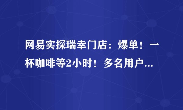 网易实探瑞幸门店:爆单!一杯咖啡等2小时!多名用户想把券用光