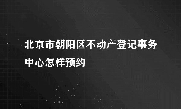 北京市朝阳区不动产登记事务中心怎样预约