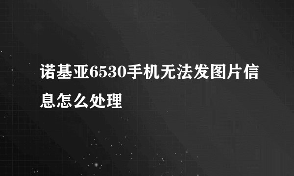 诺基亚6530手机无法发图片信息怎么处理