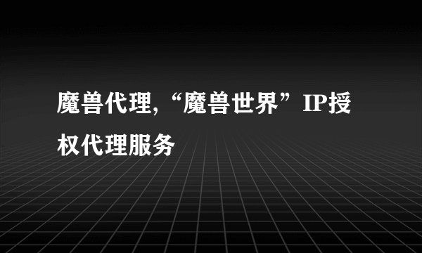 魔兽代理,“魔兽世界”IP授权代理服务