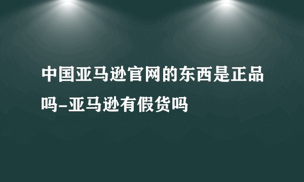 中国亚马逊官网的东西是正品吗-亚马逊有假货吗