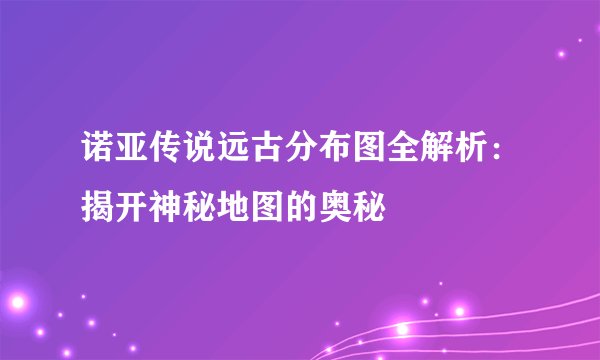 诺亚传说远古分布图全解析：揭开神秘地图的奥秘